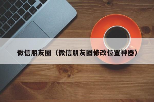 微信朋友圈（微信朋友圈修改位置神器）