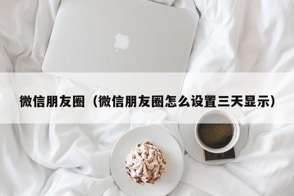 微信朋友圈（微信朋友圈怎么设置三天显示）