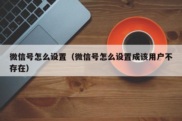 微信号怎么设置（微信号怎么设置成该用户不存在）