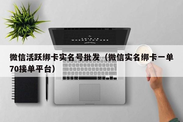 微信活跃绑卡实名号批发（微信实名绑卡一单70接单平台）