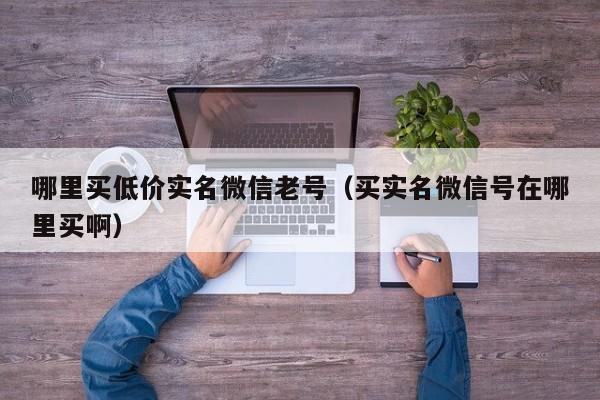 哪里买低价实名微信老号（买实名微信号在哪里买啊）