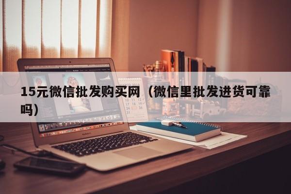 15元微信批发购买网（微信里批发进货可靠吗）