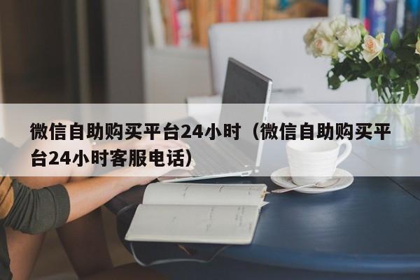 微信自助购买平台24小时（微信自助购买平台24小时客服电话）
