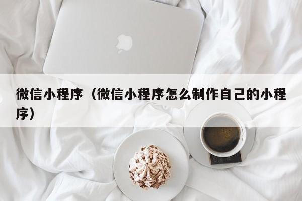 微信小程序（微信小程序怎么制作自己的小程序）