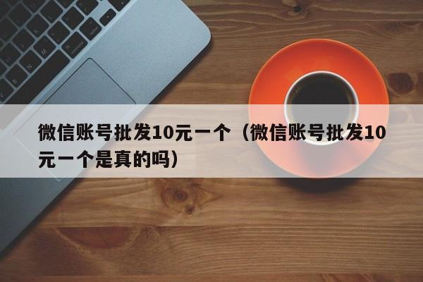 微信账号批发10元一个（微信账号批发10元一个是真的吗）